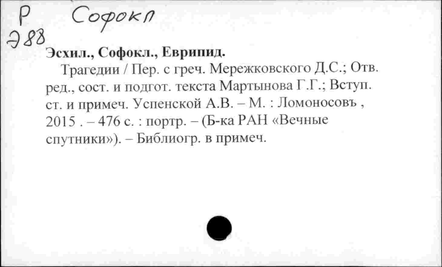 ﻿Р Со<рс>1<(7
№
Эсхил., Софокл., Еврипид.
Трагедии / Пер. с греч. Мережковского Д.С.; Отв. ред., сост. и подгот. текста Мартынова Г.Г.; Вступ. ст. и примеч. Успенской А.В. — М. : Ломоносовъ , 2015 . - 476 с. : портр. - (Б-ка РАН «Вечные спутники»). - Библиогр. в примеч.